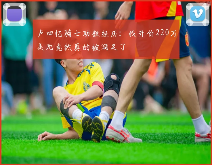 卢回忆骑士助教经历：我开价220万美元竟然真的被满足了