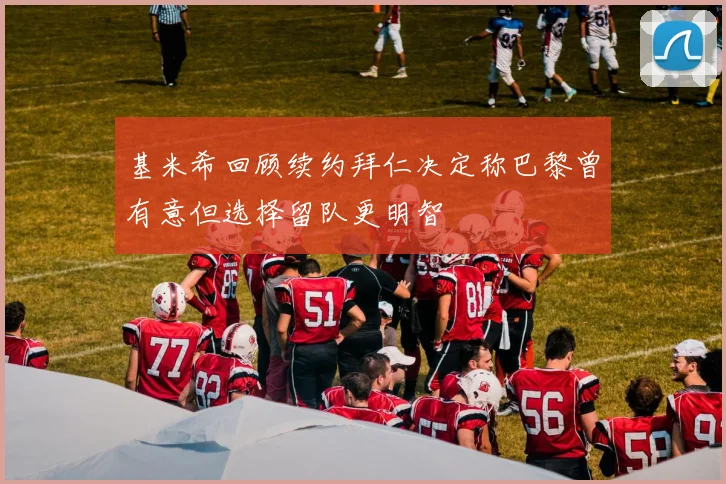 基米希回顾续约拜仁决定称巴黎曾有意但选择留队更明智