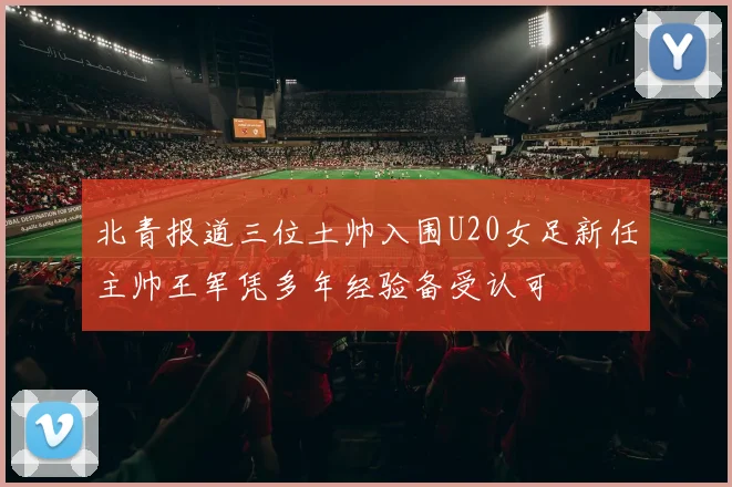 北青报道三位土帅入围U20女足新任主帅王军凭多年经验备受认可