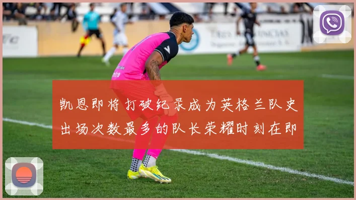 凯恩即将打破纪录成为英格兰队史出场次数最多的队长荣耀时刻在即