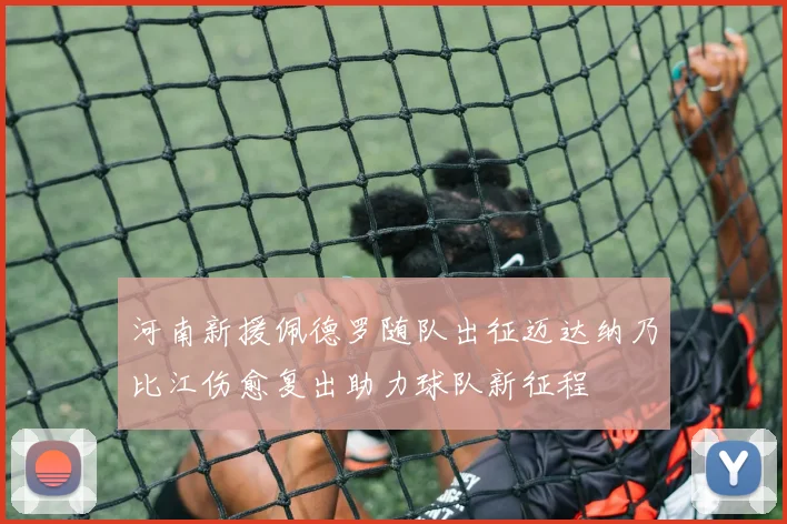 河南新援佩德罗随队出征迈达纳乃比江伤愈复出助力球队新征程