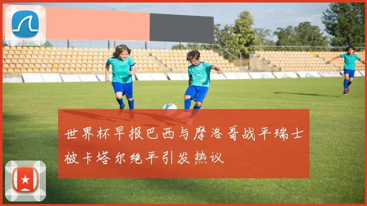 世界杯早报巴西与摩洛哥战平瑞士被卡塔尔绝平引发热议
