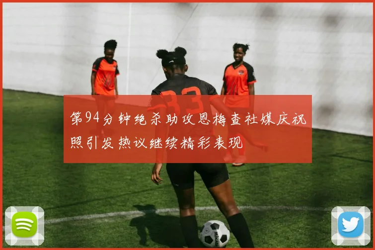 第94分钟绝杀助攻恩梅查社媒庆祝照引发热议继续精彩表现