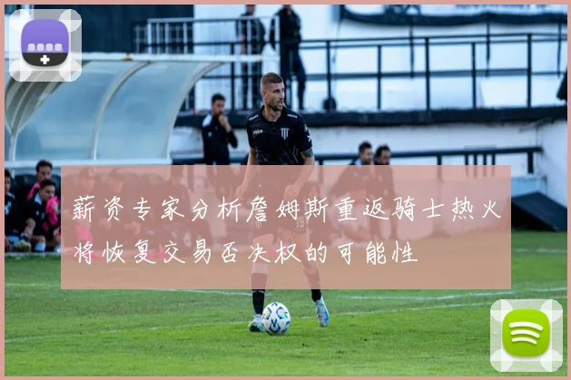 薪资专家分析詹姆斯重返骑士热火将恢复交易否决权的可能性