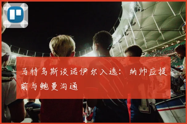 马特乌斯谈诺伊尔入选：纳帅应提前与鲍曼沟通
