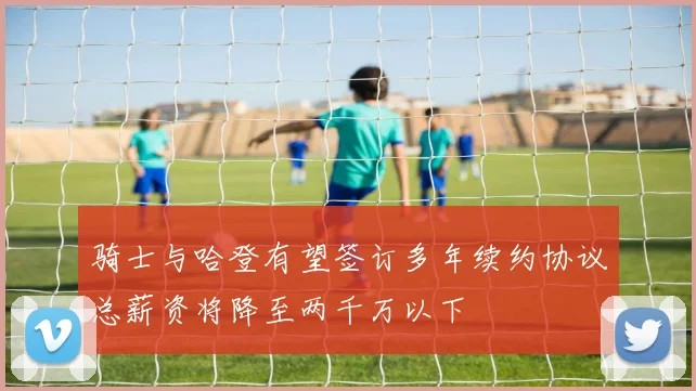 骑士与哈登有望签订多年续约协议总薪资将降至两千万以下