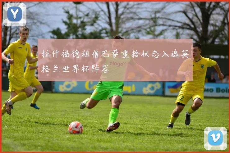 拉什福德租借巴萨重拾状态入选英格兰世界杯阵容