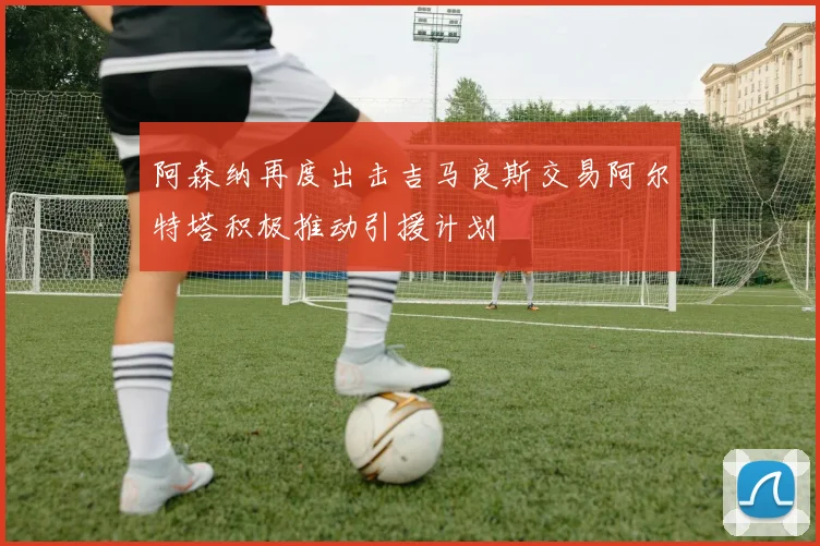 阿森纳再度出击吉马良斯交易阿尔特塔积极推动引援计划