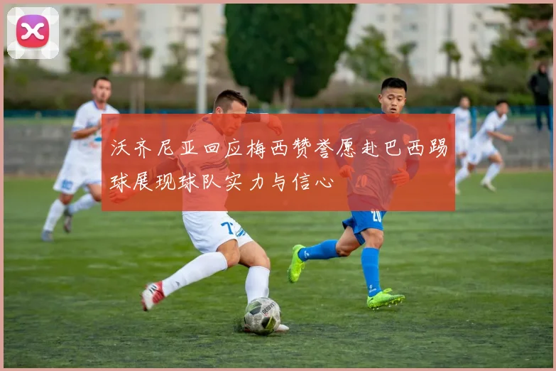 沃齐尼亚回应梅西赞誉愿赴巴西踢球展现球队实力与信心