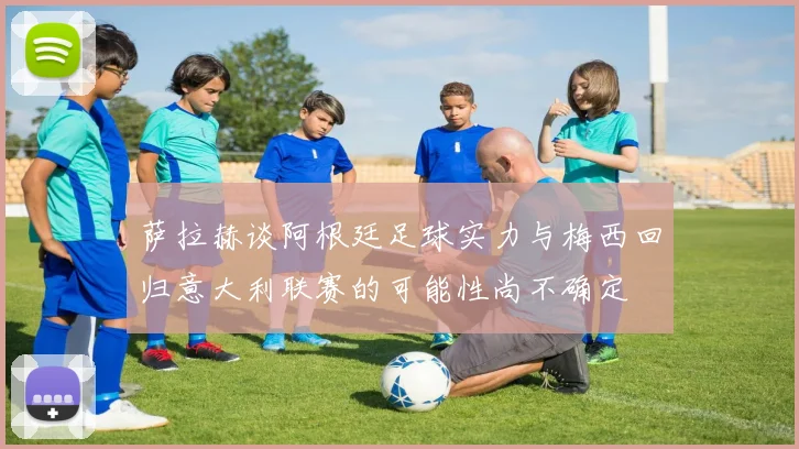 萨拉赫谈阿根廷足球实力与梅西回归意大利联赛的可能性尚不确定