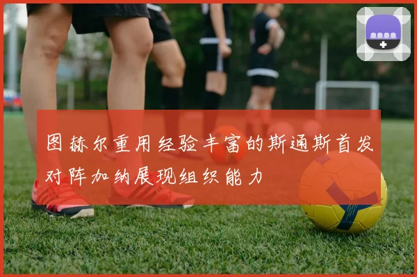 图赫尔重用经验丰富的斯通斯首发对阵加纳展现组织能力
