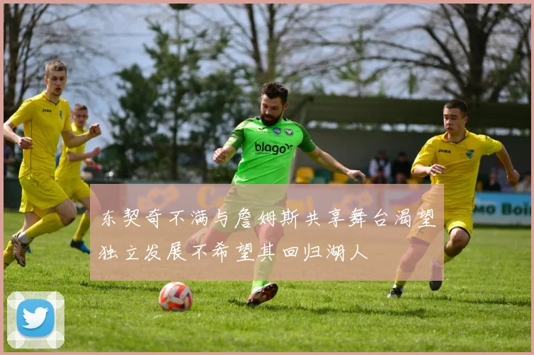 东契奇不满与詹姆斯共享舞台渴望独立发展不希望其回归湖人