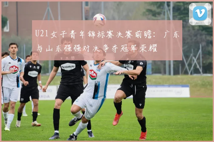 U21女子青年锦标赛决赛前瞻：广东与山东强强对决争夺冠军荣耀