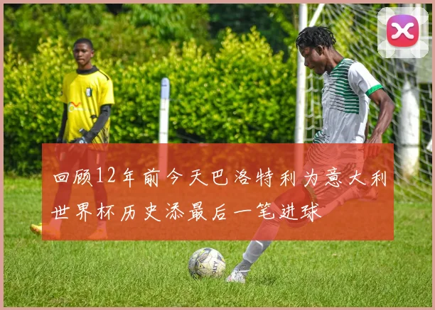 回顾12年前今天巴洛特利为意大利世界杯历史添最后一笔进球