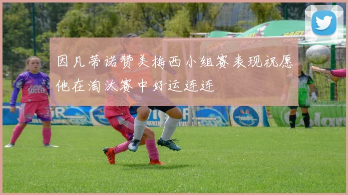 因凡蒂诺赞美梅西小组赛表现祝愿他在淘汰赛中好运连连