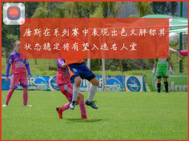 唐斯在系列赛中表现出色文胖称其状态稳定将有望入选名人堂