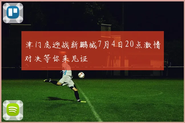 津门虎迎战新鹏城7月4日20点激情对决等你来见证