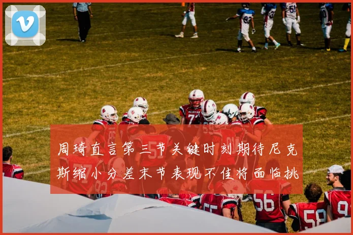 周琦直言第三节关键时刻期待尼克斯缩小分差末节表现不佳将面临挑战