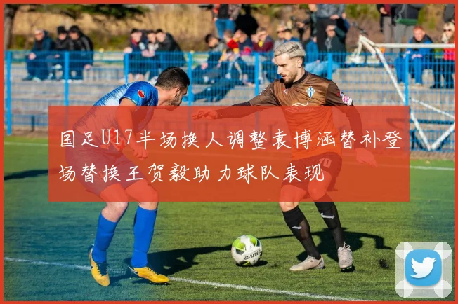 国足U17半场换人调整袁博涵替补登场替换王贺毅助力球队表现
