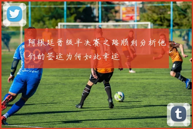 阿根廷晋级半决赛之路顺利分析他们的签运为何如此幸运