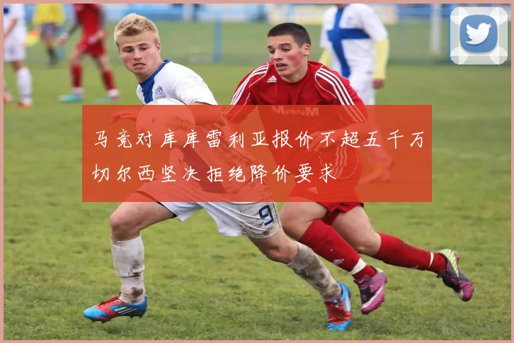 马竞对库库雷利亚报价不超五千万切尔西坚决拒绝降价要求