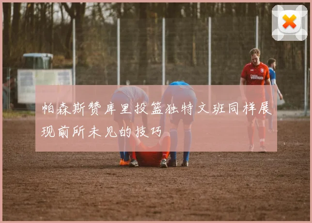 帕森斯赞库里投篮独特文班同样展现前所未见的技巧
