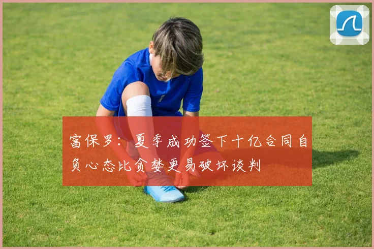 富保罗：夏季成功签下十亿合同自负心态比贪婪更易破坏谈判