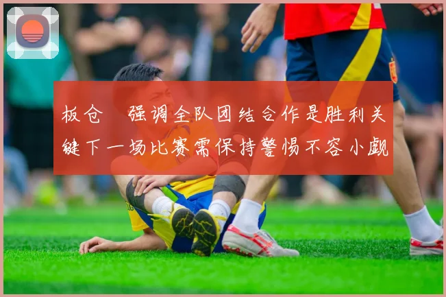 板仓滉强调全队团结合作是胜利关键下一场比赛需保持警惕不容小觑
