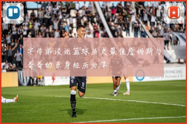 字母弟谈论篮球历史最佳詹姆斯与哥哥的亲身经历分享