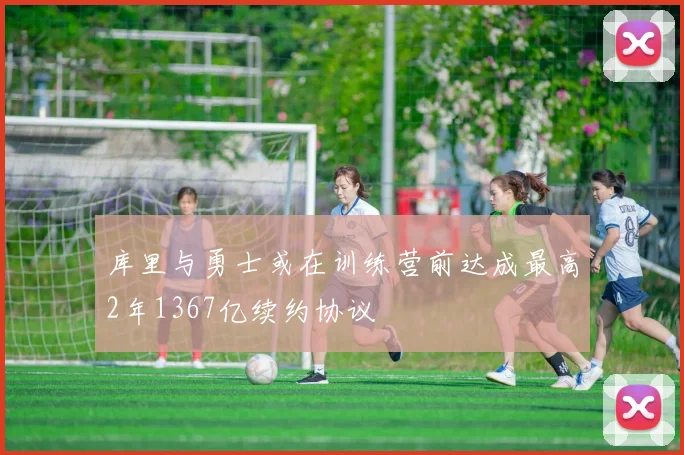 库里与勇士或在训练营前达成最高2年1367亿续约协议