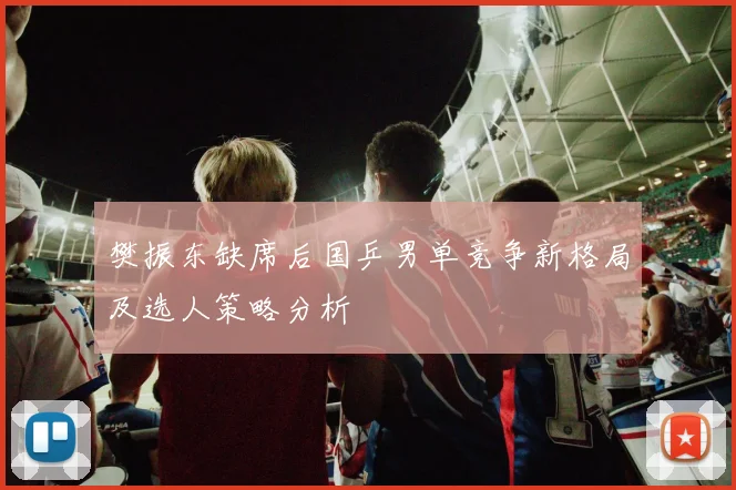 樊振东缺席后国乒男单竞争新格局及选人策略分析